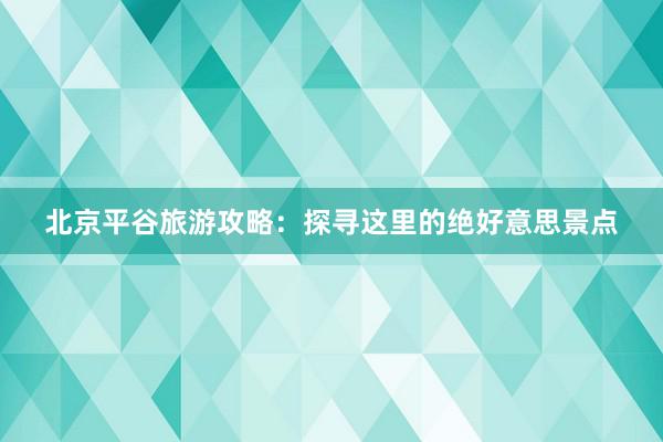 北京平谷旅游攻略：探寻这里的绝好意思景点