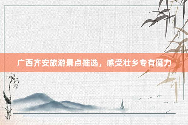 广西齐安旅游景点推选，感受壮乡专有魔力