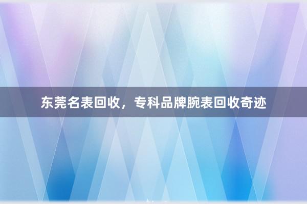 东莞名表回收，专科品牌腕表回收奇迹