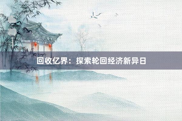 回收亿界：探索轮回经济新异日